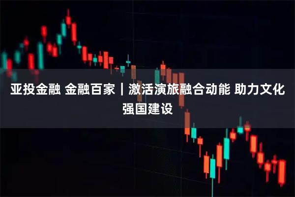亚投金融 金融百家｜激活演旅融合动能 助力文化强国建设