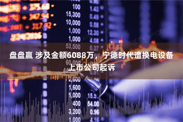 盘盘赢 涉及金额6088万,宁德时代遭换电设备上市公司起诉