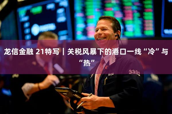 龙信金融 21特写|关税风暴下的港口一线“冷”与“热”