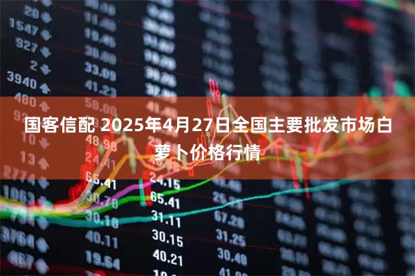 国客信配 2025年4月27日全国主要批发市场白萝卜价格行情