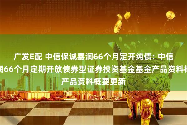 广发E配 中信保诚嘉润66个月定开纯债: 中信保诚嘉润66个月定期开放债券型证券投资基金基金产品资料概要更新