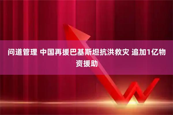问道管理 中国再援巴基斯坦抗洪救灾 追加1亿物资援助