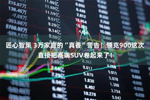 匠心智策 3万家庭的“真香”警告!领克900这次直接把高端SUV卷起来了!