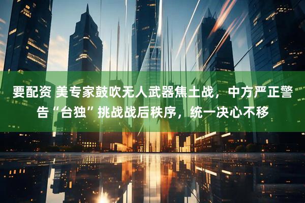要配资 美专家鼓吹无人武器焦土战,中方严正警告“台独”挑战战后秩序,统一决心不移