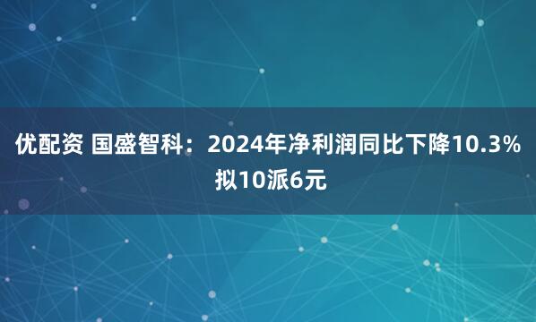 优配资 国盛智科:2024年净利润同比下降10.3% 拟10派6元