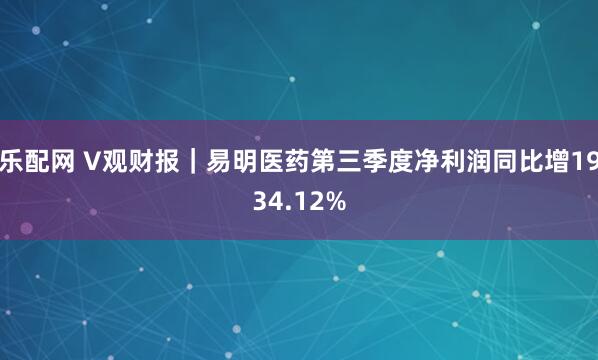 乐配网 V观财报|易明医药第三季度净利润同比增1934.12%
