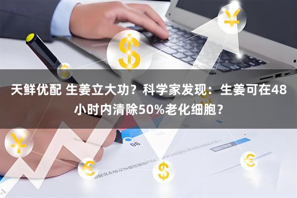 天鲜优配 生姜立大功?科学家发现:生姜可在48小时内清除50%老化细胞?