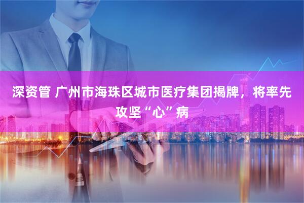 深资管 广州市海珠区城市医疗集团揭牌,将率先攻坚“心”病