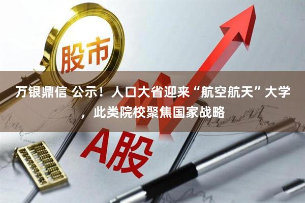 万银鼎信 公示!人口大省迎来“航空航天”大学,此类院校聚焦国家战略