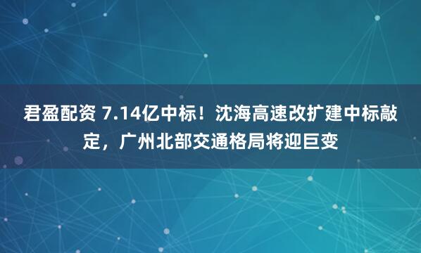 君盈配资 7.14亿中标!沈海高速改扩建中标敲定,广州北部交通格局将迎巨变
