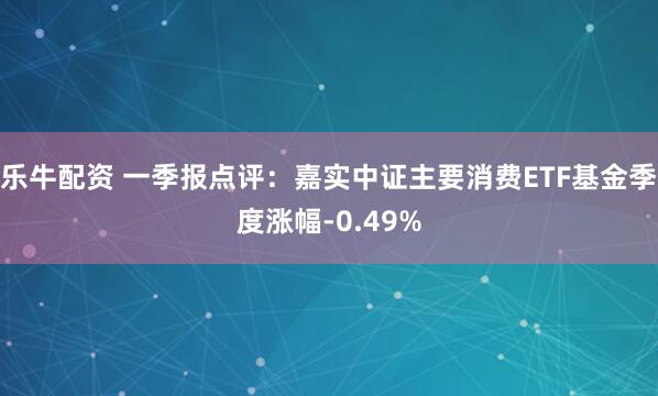 乐牛配资 一季报点评：嘉实中证主要消费ETF基金季度涨幅-0.49%