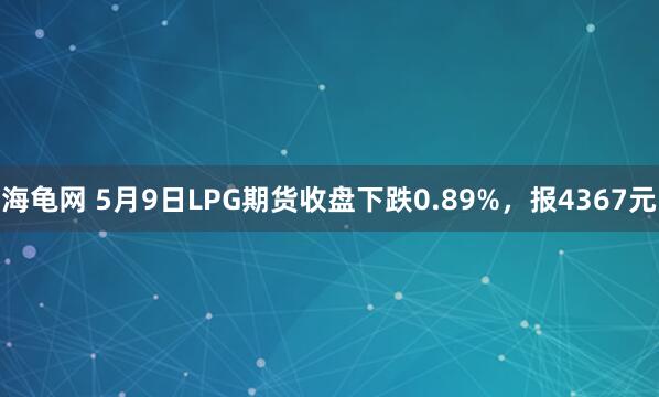 海龟网 5月9日LPG期货收盘下跌0.89%，报4367元
