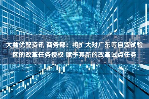大鑫优配资讯 商务部：将扩大对广东等自贸试验区的改革任务授权 赋予其新的改革试点任务