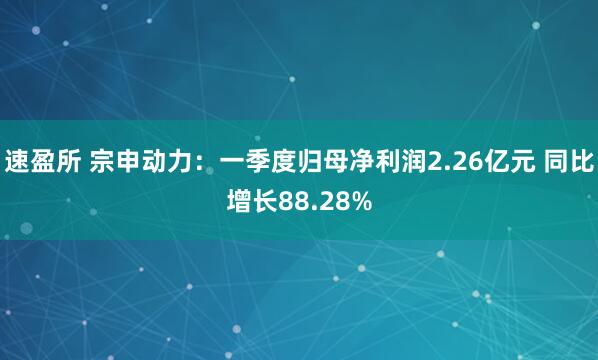 速盈所 宗申动力：一季度归母净利润2.26亿元 同比增长88.28%