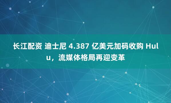 长江配资 迪士尼 4.387 亿美元加码收购 Hulu，流媒体格局再迎变革