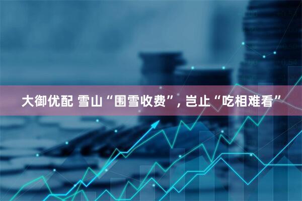 大御优配 雪山“围雪收费”, 岂止“吃相难看”