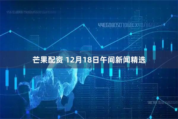 芒果配资 12月18日午间新闻精选