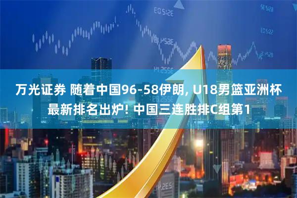 万光证券 随着中国96-58伊朗, U18男篮亚洲杯最新排名出炉! 中国三连胜排C组第1