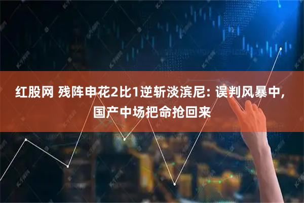 红股网 残阵申花2比1逆斩淡滨尼: 误判风暴中, 国产中场把命抢回来