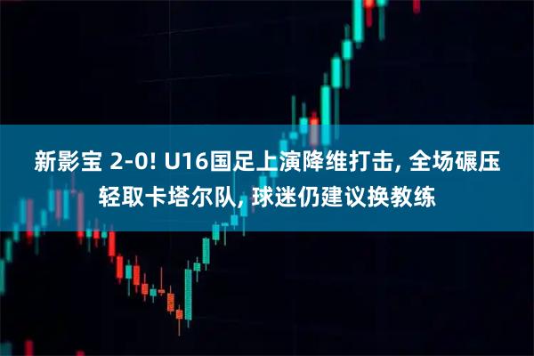 新影宝 2-0! U16国足上演降维打击, 全场碾压轻取卡塔尔队, 球迷仍建议换教练