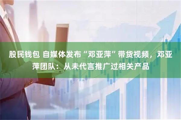 股民钱包 自媒体发布“邓亚萍”带货视频，邓亚萍团队：从未代言推广过相关产品